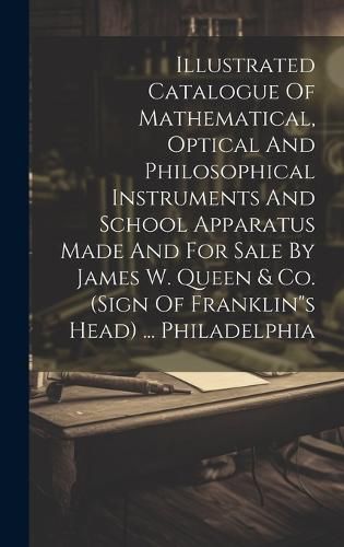 Cover image for Illustrated Catalogue Of Mathematical, Optical And Philosophical Instruments And School Apparatus Made And For Sale By James W. Queen & Co. (sign Of Franklin"s Head) ... Philadelphia