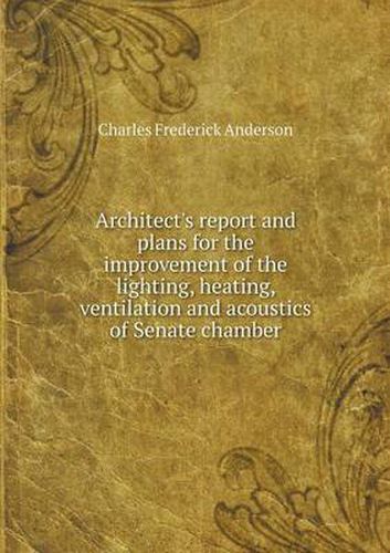 Cover image for Architect's report and plans for the improvement of the lighting, heating, ventilation and acoustics of Senate chamber