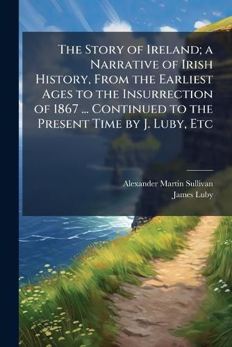 Cover image for The Story of Ireland; a Narrative of Irish History, From the Earliest Ages to the Insurrection of 1867 ... Continued to the Present Time by J. Luby, Etc