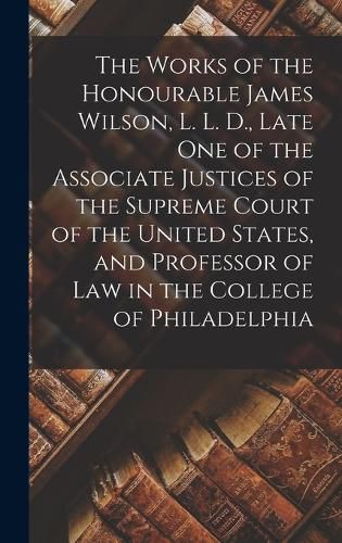 The Works of the Honourable James Wilson, L. L. D., Late One of the Associate Justices of the Supreme Court of the United States, and Professor of Law in the College of Philadelphia