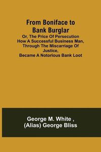 Cover image for From Boniface to Bank Burglar; Or, The Price of Persecution How a Successful Business Man, Through the Miscarriage of Justice, Became a Notorious Bank Loot