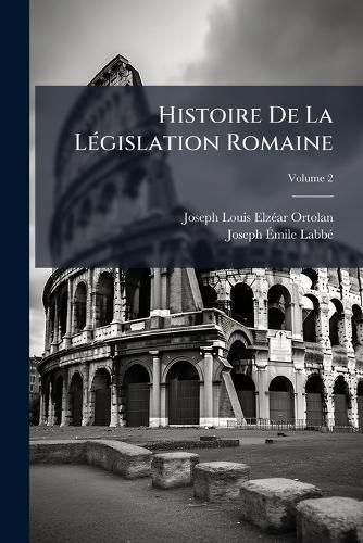 Cover image for Histoire de La Legislation Romaine: Depuis Son Origine Jusqu'a La Legislation Moderne: Et Generalisation Du Droit Romain, Volume 2