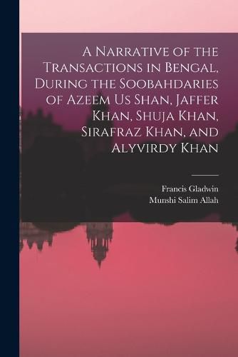 Cover image for A Narrative of the Transactions in Bengal, During the Soobahdaries of Azeem Us Shan, Jaffer Khan, Shuja Khan, Sirafraz Khan, and Alyvirdy Khan