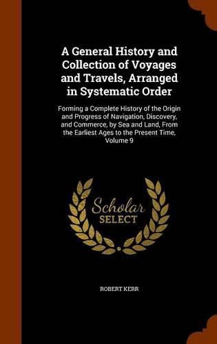 Cover image for A General History and Collection of Voyages and Travels, Arranged in Systematic Order: Forming a Complete History of the Origin and Progress of Navigation, Discovery, and Commerce, by Sea and Land, from the Earliest Ages to the Present Time, Volume 9