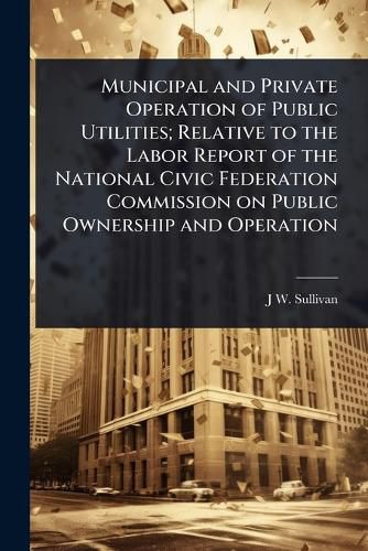 Cover image for Municipal and Private Operation of Public Utilities; Relative to the Labor Report of the National Civic Federation Commission on Public Ownership and Operation