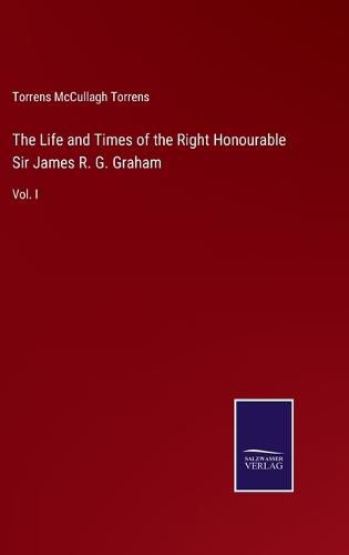 Cover image for The Life and Times of the Right Honourable Sir James R. G. Graham: Vol. I