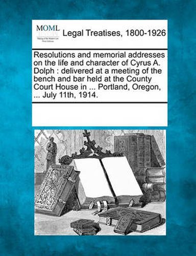 Cover image for Resolutions and Memorial Addresses on the Life and Character of Cyrus A. Dolph: Delivered at a Meeting of the Bench and Bar Held at the County Court House in ... Portland, Oregon, ... July 11th, 1914.