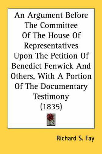 Cover image for An Argument Before the Committee of the House of Representatives Upon the Petition of Benedict Fenwick and Others, with a Portion of the Documentary Testimony (1835)