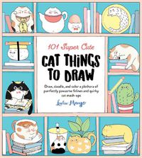 Cover image for 101 Super Cute Cat Things to Draw: Draw, doodle, and color a plethora of purrfectly pawsome felines and quirky cat mash-ups