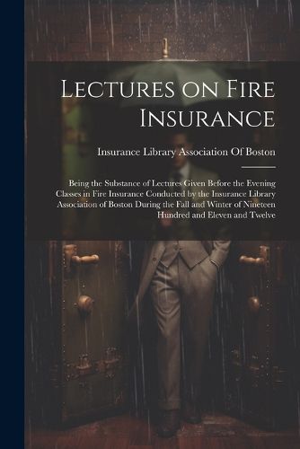 Cover image for Lectures on Fire Insurance; Being the Substance of Lectures Given Before the Evening Classes in Fire Insurance Conducted by the Insurance Library Association of Boston During the Fall and Winter of Nineteen Hundred and Eleven and Twelve