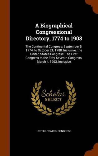 A Biographical Congressional Directory, 1774 to 1903: The Continental Congress: September 5, 1774, to October 21, 1788, Inclusive. the United States Congress: The First Congress to the Fifty-Seventh Congress, March 4, 1903, Inclusive