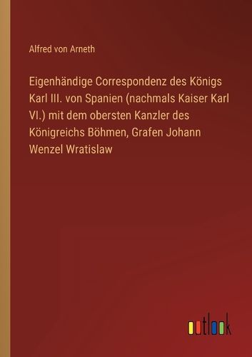 Cover image for Eigenhaendige Correspondenz des Koenigs Karl III. von Spanien (nachmals Kaiser Karl VI.) mit dem obersten Kanzler des Koenigreichs Boehmen, Grafen Johann Wenzel Wratislaw