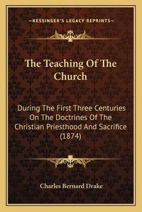 Cover image for The Teaching of the Church: During the First Three Centuries on the Doctrines of the Christian Priesthood and Sacrifice (1874)