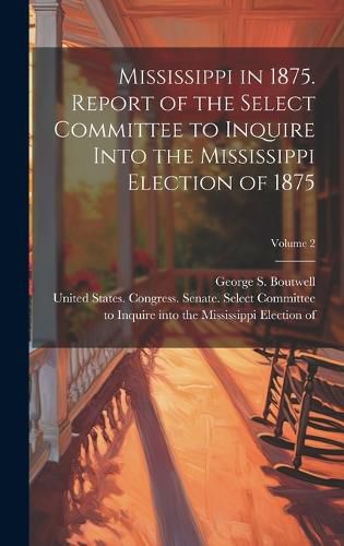 Cover image for Mississippi in 1875. Report of the Select Committee to Inquire Into the Mississippi Election of 1875; Volume 2