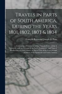 Cover image for Travels in Parts of South America, During the Years 1801, 1802, 1803 & 1804; Containing a Description of the Captain-generalship of Carraccas, With an Account of the Laws, Commerce, and Natural Productions of That Country; as Also a View of the Customs...