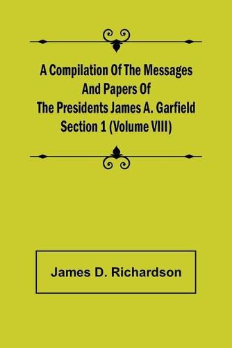 A Compilation of the Messages and Papers of the Presidents Section 1 (Volume VIII) James A. Garfield