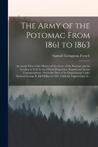 Cover image for The Army of the Potomac From 1861 to 1863: an Inside View of the History of the Army of the Potomac and Its Leaders as Told in the Official Dispatches, Reports and Secret Correspondence: From the Date of Its Organization Under General George B....