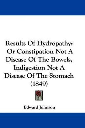 Cover image for Results Of Hydropathy: Or Constipation Not A Disease Of The Bowels, Indigestion Not A Disease Of The Stomach (1849)