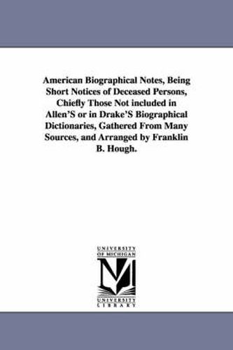 Cover image for American Biographical Notes, Being Short Notices of Deceased Persons, Chiefly Those Not included in Allen'S or in Drake'S Biographical Dictionaries, Gathered From Many Sources, and Arranged by Franklin B. Hough.