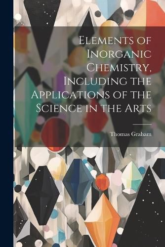 Cover image for Elements of Inorganic Chemistry, Including the Applications of the Science in the Arts