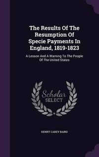 Cover image for The Results of the Resumption of Specie Payments in England, 1819-1823: A Lesson and a Warning to the People of the United States