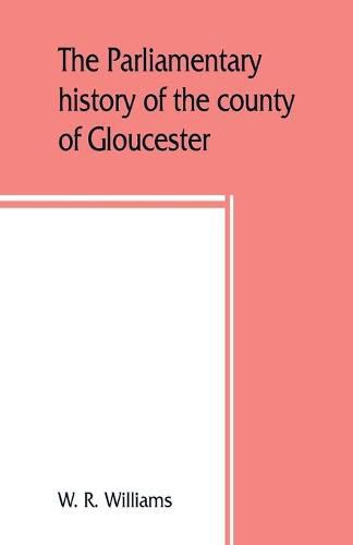 Cover image for The parliamentary history of the county of Gloucester, including the cities of Bristol and Gloucester, and the boroughs of Cheltenham, Cirencester, Stroud, and Tewkesbury, from the earliest times to the present day, 1213-1898 with Biographical and Genealogical