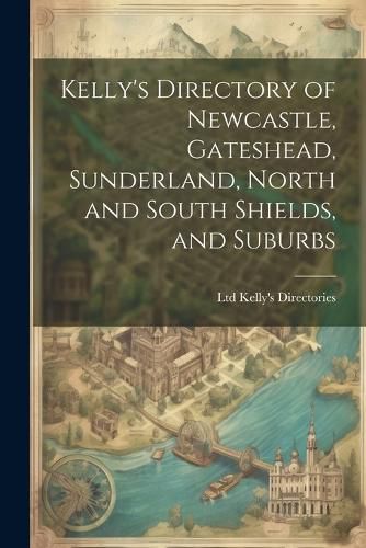 Cover image for Kelly's Directory of Newcastle, Gateshead, Sunderland, North and South Shields, and Suburbs