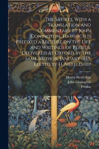 Cover image for The Satires. With a Translation and Commentary by John Conington. To Which is Prefixed a Lecture on the Life and Writings of Persius, Delivered at Oxford by the Same Author, January 1855. Edited by H. Nettleship