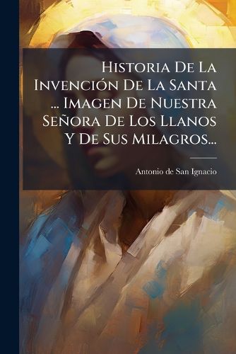 Cover image for Historia De La Invencion De La Santa ... Imagen De Nuestra Senora De Los Llanos Y De Sus Milagros...