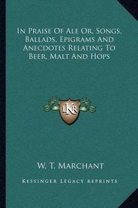 Cover image for In Praise of Ale Or, Songs, Ballads, Epigrams and Anecdotes Relating to Beer, Malt and Hops