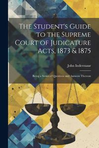 Cover image for The Student's Guide to the Supreme Court of Judicature Acts, 1873 & 1875; Being a Series of Questions and Answers Thereon