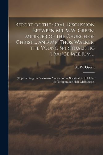 Cover image for Report of the Oral Discussion Between Mr. M.W. Green, Minister of the Church of Christ ... and Mr. Thos. Walker, the Young Spiritualistic Trance Medium ...