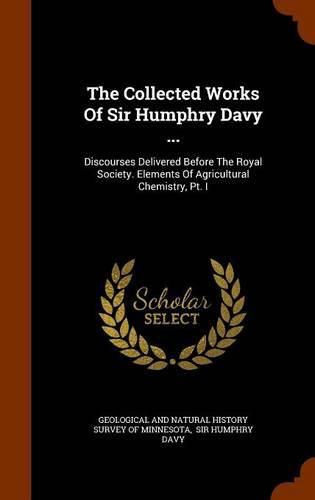 The Collected Works of Sir Humphry Davy ...: Discourses Delivered Before the Royal Society. Elements of Agricultural Chemistry, PT. I