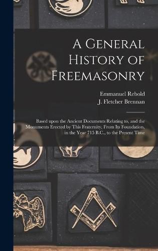 A General History of Freemasonry: Based Upon the Ancient Documents Relating to, and the Monuments Erected by This Fraternity, From Its Foundation, in the Year 715 B.C., to the Present Time