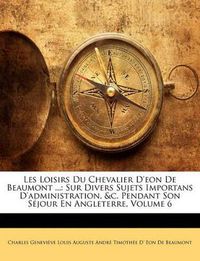 Cover image for Les Loisirs Du Chevalier D'Eon de Beaumont ...: Sur Divers Sujets Importans D'Administration, &C. Pendant Son S Jour En Angleterre, Volume 6