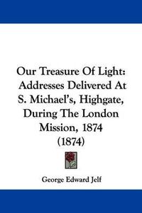 Cover image for Our Treasure Of Light: Addresses Delivered At S. Michael's, Highgate, During The London Mission, 1874 (1874)