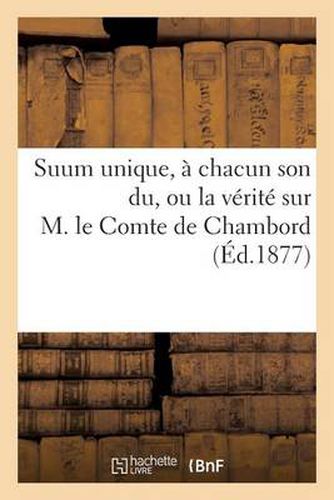 Suum Unique, A Chacun Son Du, Ou La Verite Sur M. Le Comte de Chambord Notions Elementaires: de l'Histoire Contemporaine de France. 3e Edition