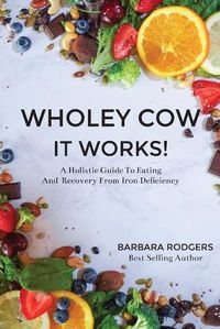 Cover image for Wholey Cow It Works!: A Holistic Guide To Eating And Recovery From Iron Deficiency