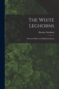 Cover image for The White Leghorns: From the Shell to the Exhibition Room