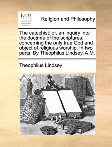 Cover image for The Catechist: Or, an Inquiry Into the Doctrine of the Scriptures, Concerning the Only True God and Object of Religious Worship. in Two Parts. by Theophilus Lindsey, A.M.