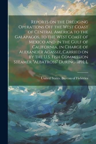 Cover image for Reports on the dredging operations off the west coast of Central America to the Galapagos, to the west coast of Mexico and in the Gulf of California, in charge of Alexander Agassiz, carried on by the U.S. Fish Commission steamer "Albatross" during 1891, L