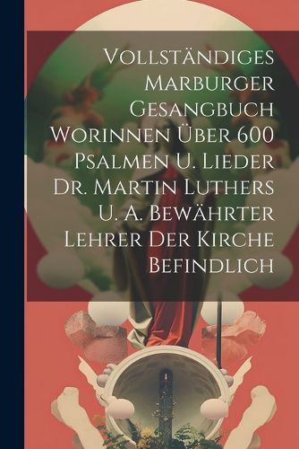 Vollstaendiges Marburger Gesangbuch Worinnen UEber 600 Psalmen U. Lieder Dr. Martin Luthers U. A. Bewaehrter Lehrer Der Kirche Befindlich