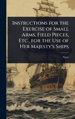 Cover image for Instructions for the Exercise of Small Arms, Field Pieces, Etc., for the Use of Her Majesty's Ships