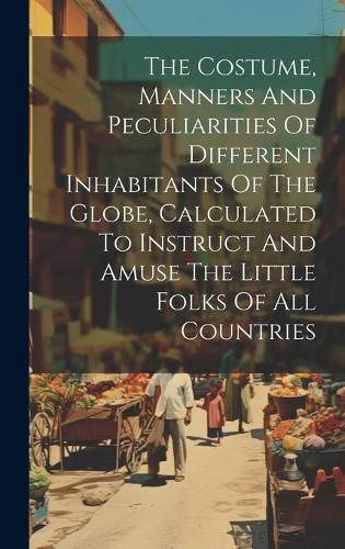 Cover image for The Costume, Manners And Peculiarities Of Different Inhabitants Of The Globe, Calculated To Instruct And Amuse The Little Folks Of All Countries