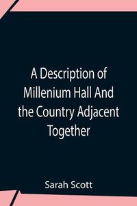 Cover image for A Description Of Millenium Hall And The Country Adjacent Together With The Characters Of The Inhabitants And Such Historical Anecdotes And Reflections As May Excite In The Reader Proper Sentiments Of Humanity, And Lead The Mind To The Love Of Virtue
