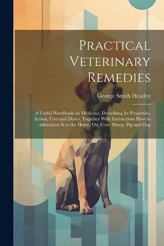 Practical Veterinary Remedies; a Useful Handbook on Medicine. Describing its Properties, Action, Uses and Doses, Together With Instructions how to Administer it to the Horse, ox, cow, Sheep, pig and Dog