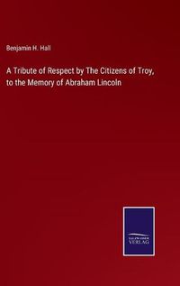 Cover image for A Tribute of Respect by The Citizens of Troy, to the Memory of Abraham Lincoln
