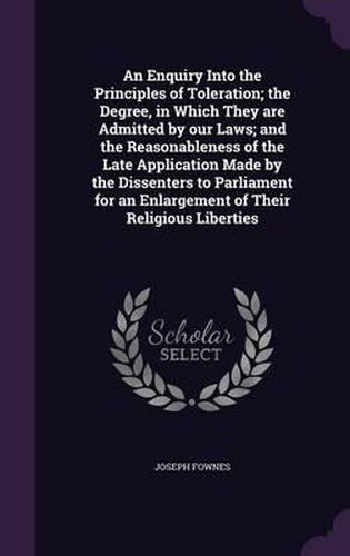 Cover image for An Enquiry Into the Principles of Toleration; The Degree, in Which They Are Admitted by Our Laws; And the Reasonableness of the Late Application Made by the Dissenters to Parliament for an Enlargement of Their Religious Liberties