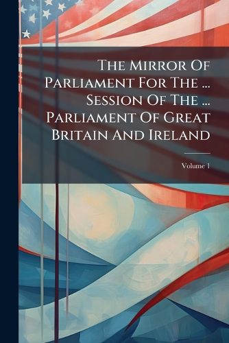 Cover image for The Mirror of Parliament for the ... Session of the ... Parliament of Great Britain and Ireland, Volume 1
