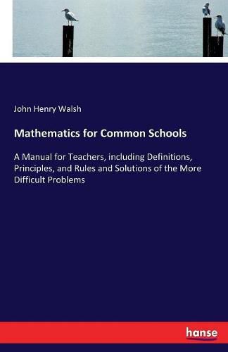 Mathematics for Common Schools: A Manual for Teachers, including Definitions, Principles, and Rules and Solutions of the More Difficult Problems